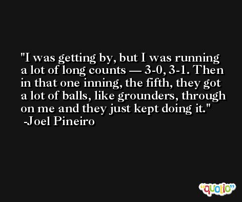 I was getting by, but I was running a lot of long counts — 3-0, 3-1. Then in that one inning, the fifth, they got a lot of balls, like grounders, through on me and they just kept doing it. -Joel Pineiro