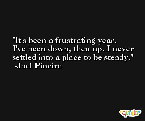 It's been a frustrating year. I've been down, then up. I never settled into a place to be steady. -Joel Pineiro
