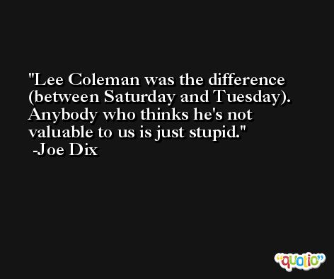 Lee Coleman was the difference (between Saturday and Tuesday). Anybody who thinks he's not valuable to us is just stupid. -Joe Dix