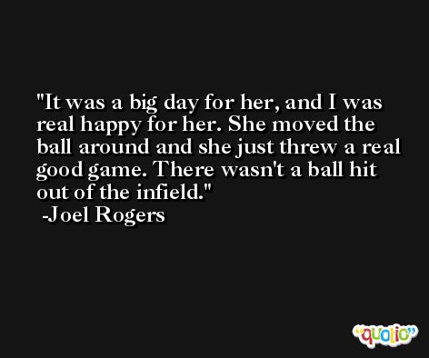 It was a big day for her, and I was real happy for her. She moved the ball around and she just threw a real good game. There wasn't a ball hit out of the infield. -Joel Rogers