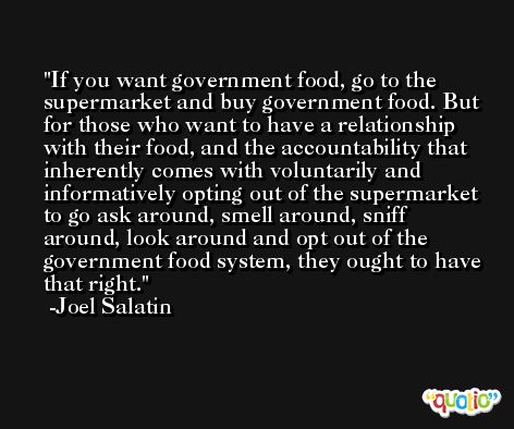 If you want government food, go to the supermarket and buy government food. But for those who want to have a relationship with their food, and the accountability that inherently comes with voluntarily and informatively opting out of the supermarket to go ask around, smell around, sniff around, look around and opt out of the government food system, they ought to have that right. -Joel Salatin