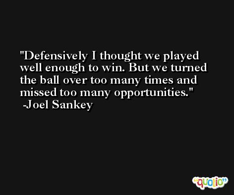 Defensively I thought we played well enough to win. But we turned the ball over too many times and missed too many opportunities. -Joel Sankey