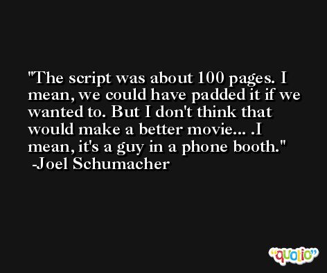 The script was about 100 pages. I mean, we could have padded it if we wanted to. But I don't think that would make a better movie... .I mean, it's a guy in a phone booth. -Joel Schumacher