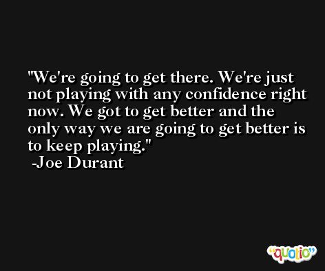 We're going to get there. We're just not playing with any confidence right now. We got to get better and the only way we are going to get better is to keep playing. -Joe Durant