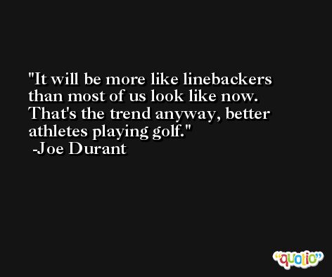 It will be more like linebackers than most of us look like now. That's the trend anyway, better athletes playing golf. -Joe Durant