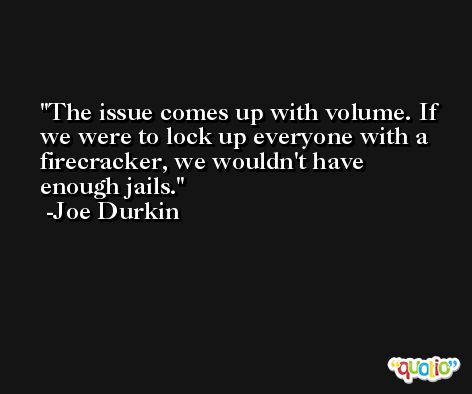 The issue comes up with volume. If we were to lock up everyone with a firecracker, we wouldn't have enough jails. -Joe Durkin