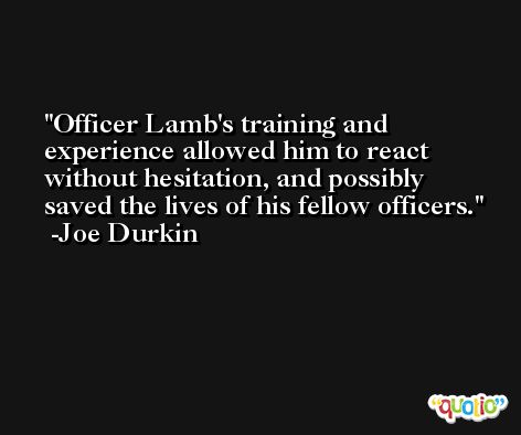 Officer Lamb's training and experience allowed him to react without hesitation, and possibly saved the lives of his fellow officers. -Joe Durkin