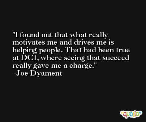 I found out that what really motivates me and drives me is helping people. That had been true at DCI, where seeing that succeed really gave me a charge. -Joe Dyament