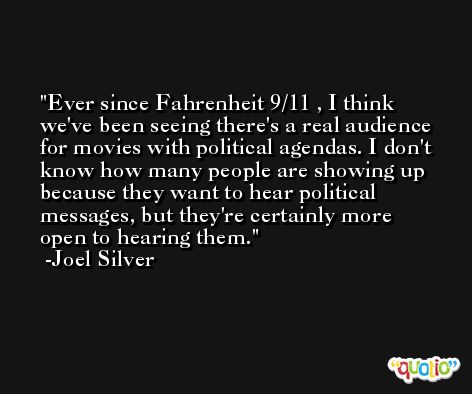Ever since Fahrenheit 9/11 , I think we've been seeing there's a real audience for movies with political agendas. I don't know how many people are showing up because they want to hear political messages, but they're certainly more open to hearing them. -Joel Silver