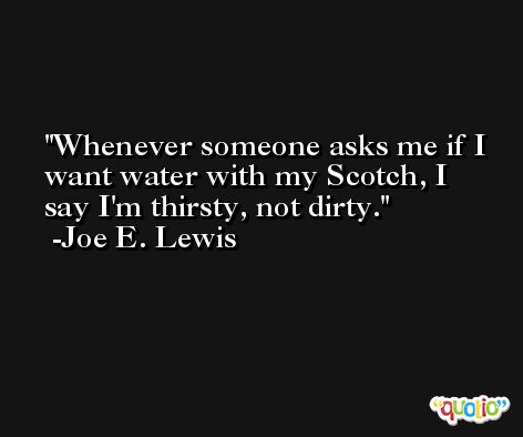 Whenever someone asks me if I want water with my Scotch, I say I'm thirsty, not dirty. -Joe E. Lewis
