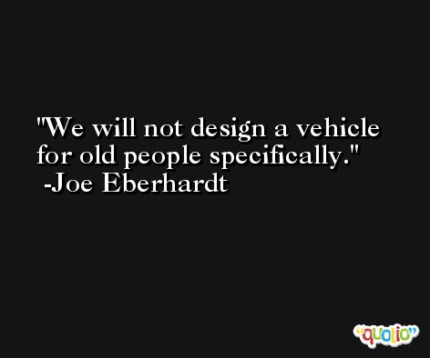 We will not design a vehicle for old people specifically. -Joe Eberhardt