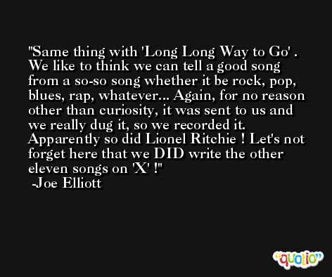 Same thing with 'Long Long Way to Go' . We like to think we can tell a good song from a so-so song whether it be rock, pop, blues, rap, whatever... Again, for no reason other than curiosity, it was sent to us and we really dug it, so we recorded it. Apparently so did Lionel Ritchie ! Let's not forget here that we DID write the other eleven songs on 'X' ! -Joe Elliott