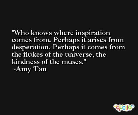Who knows where inspiration comes from. Perhaps it arises from desperation. Perhaps it comes from the flukes of the universe, the kindness of the muses. -Amy Tan