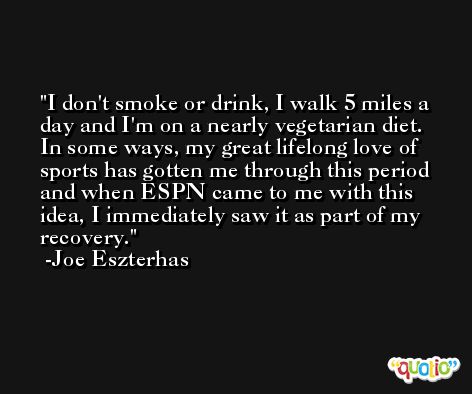 I don't smoke or drink, I walk 5 miles a day and I'm on a nearly vegetarian diet. In some ways, my great lifelong love of sports has gotten me through this period and when ESPN came to me with this idea, I immediately saw it as part of my recovery. -Joe Eszterhas