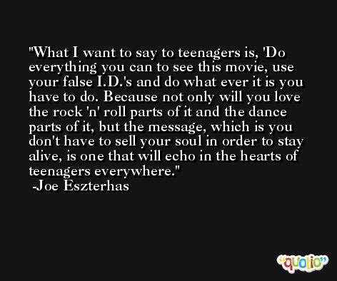 What I want to say to teenagers is, 'Do everything you can to see this movie, use your false I.D.'s and do what ever it is you have to do. Because not only will you love the rock 'n' roll parts of it and the dance parts of it, but the message, which is you don't have to sell your soul in order to stay alive, is one that will echo in the hearts of teenagers everywhere. -Joe Eszterhas
