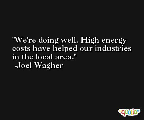 We're doing well. High energy costs have helped our industries in the local area. -Joel Wagher