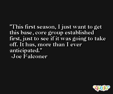 This first season, I just want to get this base, core group established first, just to see if it was going to take off. It has, more than I ever anticipated. -Joe Falconer