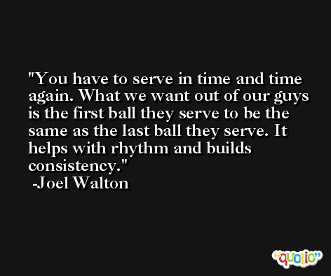 You have to serve in time and time again. What we want out of our guys is the first ball they serve to be the same as the last ball they serve. It helps with rhythm and builds consistency. -Joel Walton