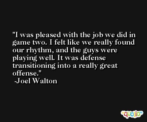 I was pleased with the job we did in game two. I felt like we really found our rhythm, and the guys were playing well. It was defense transitioning into a really great offense. -Joel Walton