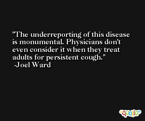 The underreporting of this disease is monumental. Physicians don't even consider it when they treat adults for persistent cough. -Joel Ward