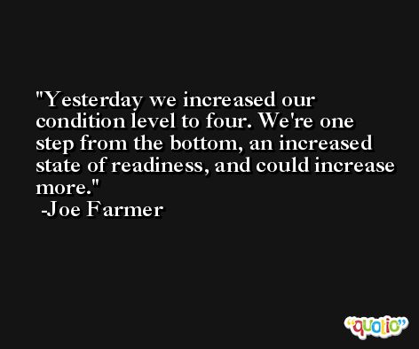 Yesterday we increased our condition level to four. We're one step from the bottom, an increased state of readiness, and could increase more. -Joe Farmer