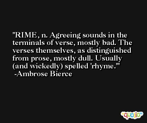 RIME, n. Agreeing sounds in the terminals of verse, mostly bad. The verses themselves, as distinguished from prose, mostly dull. Usually (and wickedly) spelled 'rhyme.' -Ambrose Bierce