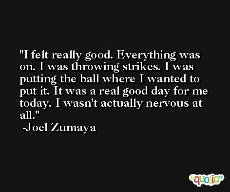 I felt really good. Everything was on. I was throwing strikes. I was putting the ball where I wanted to put it. It was a real good day for me today. I wasn't actually nervous at all. -Joel Zumaya