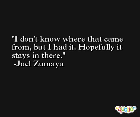 I don't know where that came from, but I had it. Hopefully it stays in there. -Joel Zumaya