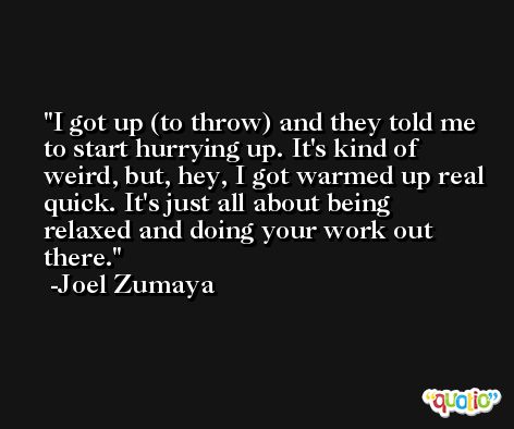I got up (to throw) and they told me to start hurrying up. It's kind of weird, but, hey, I got warmed up real quick. It's just all about being relaxed and doing your work out there. -Joel Zumaya