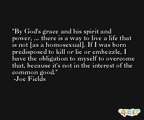 By God's grace and his spirit and power, ... there is a way to live a life that is not [as a homosexual]. If I was born predisposed to kill or lie or embezzle, I have the obligation to myself to overcome that, because it's not in the interest of the common good. -Joe Fields