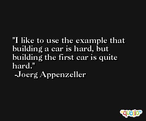 I like to use the example that building a car is hard, but building the first car is quite hard. -Joerg Appenzeller