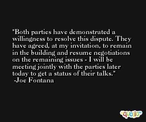Both parties have demonstrated a willingness to resolve this dispute. They have agreed, at my invitation, to remain in the building and resume negotiations on the remaining issues - I will be meeting jointly with the parties later today to get a status of their talks. -Joe Fontana