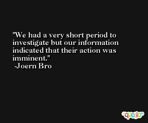We had a very short period to investigate but our information indicated that their action was imminent. -Joern Bro