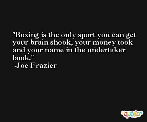 Boxing is the only sport you can get your brain shook, your money took and your name in the undertaker book. -Joe Frazier