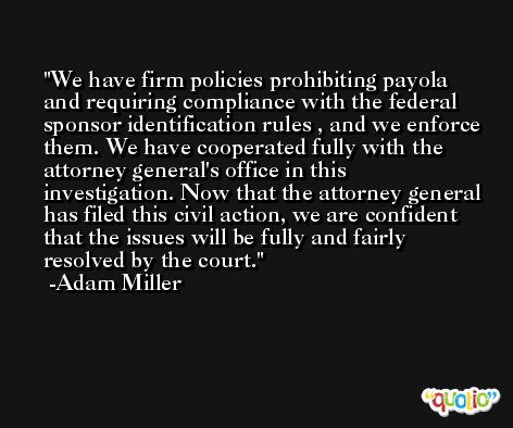 We have firm policies prohibiting payola and requiring compliance with the federal sponsor identification rules , and we enforce them. We have cooperated fully with the attorney general's office in this investigation. Now that the attorney general has filed this civil action, we are confident that the issues will be fully and fairly resolved by the court. -Adam Miller
