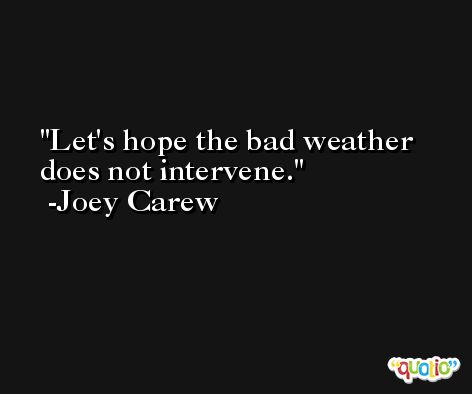 Let's hope the bad weather does not intervene. -Joey Carew