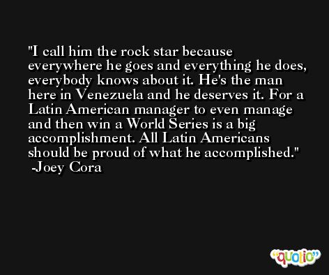I call him the rock star because everywhere he goes and everything he does, everybody knows about it. He's the man here in Venezuela and he deserves it. For a Latin American manager to even manage and then win a World Series is a big accomplishment. All Latin Americans should be proud of what he accomplished. -Joey Cora