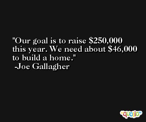 Our goal is to raise $250,000 this year. We need about $46,000 to build a home. -Joe Gallagher