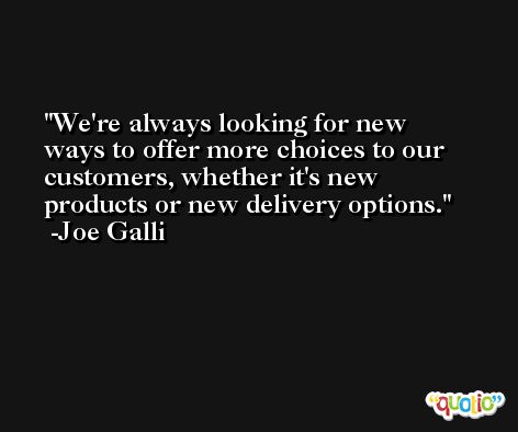We're always looking for new ways to offer more choices to our customers, whether it's new products or new delivery options. -Joe Galli