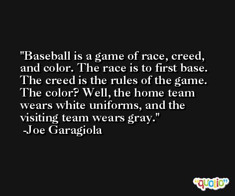 Baseball is a game of race, creed, and color. The race is to first base. The creed is the rules of the game. The color? Well, the home team wears white uniforms, and the visiting team wears gray. -Joe Garagiola