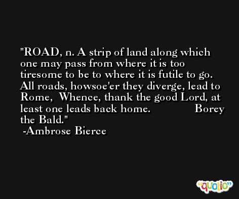 ROAD, n. A strip of land along which one may pass from where it is too tiresome to be to where it is futile to go.   All roads, howsoe'er they diverge, lead to Rome,  Whence, thank the good Lord, at least one leads back home.               Borey the Bald. -Ambrose Bierce