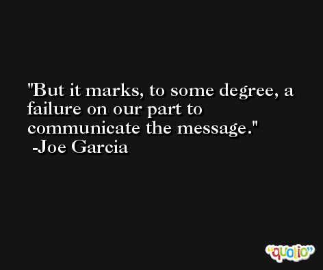 But it marks, to some degree, a failure on our part to communicate the message. -Joe Garcia