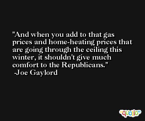 And when you add to that gas prices and home-heating prices that are going through the ceiling this winter, it shouldn't give much comfort to the Republicans. -Joe Gaylord