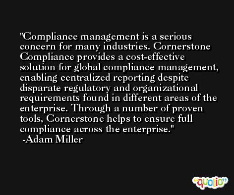 Compliance management is a serious concern for many industries. Cornerstone Compliance provides a cost-effective solution for global compliance management, enabling centralized reporting despite disparate regulatory and organizational requirements found in different areas of the enterprise. Through a number of proven tools, Cornerstone helps to ensure full compliance across the enterprise. -Adam Miller