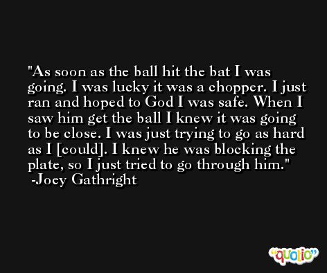 As soon as the ball hit the bat I was going. I was lucky it was a chopper. I just ran and hoped to God I was safe. When I saw him get the ball I knew it was going to be close. I was just trying to go as hard as I [could]. I knew he was blocking the plate, so I just tried to go through him. -Joey Gathright