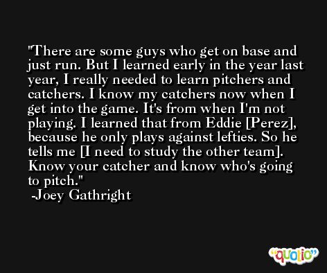 There are some guys who get on base and just run. But I learned early in the year last year, I really needed to learn pitchers and catchers. I know my catchers now when I get into the game. It's from when I'm not playing. I learned that from Eddie [Perez], because he only plays against lefties. So he tells me [I need to study the other team]. Know your catcher and know who's going to pitch. -Joey Gathright