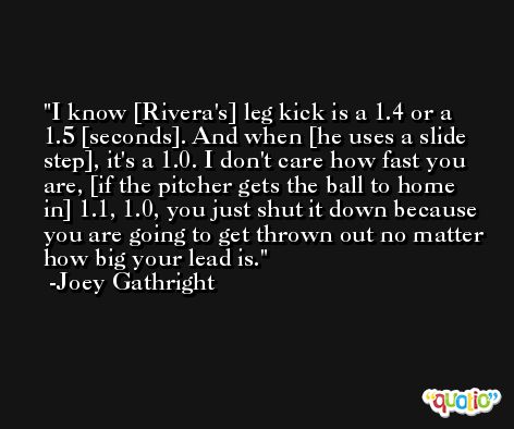 I know [Rivera's] leg kick is a 1.4 or a 1.5 [seconds]. And when [he uses a slide step], it's a 1.0. I don't care how fast you are, [if the pitcher gets the ball to home in] 1.1, 1.0, you just shut it down because you are going to get thrown out no matter how big your lead is. -Joey Gathright