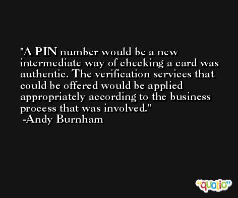 A PIN number would be a new intermediate way of checking a card was authentic. The verification services that could be offered would be applied appropriately according to the business process that was involved. -Andy Burnham
