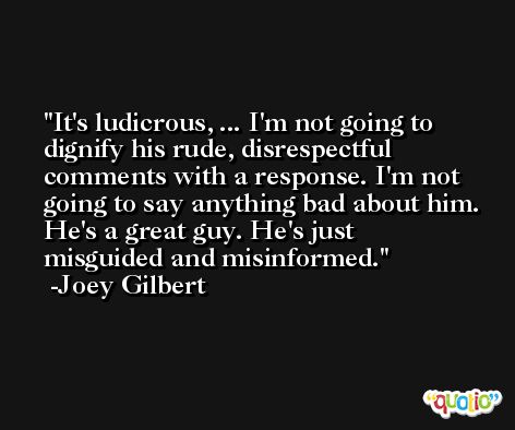 It's ludicrous, ... I'm not going to dignify his rude, disrespectful comments with a response. I'm not going to say anything bad about him. He's a great guy. He's just misguided and misinformed. -Joey Gilbert