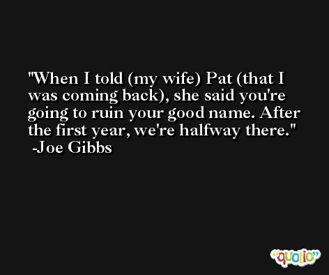 When I told (my wife) Pat (that I was coming back), she said you're going to ruin your good name. After the first year, we're halfway there. -Joe Gibbs